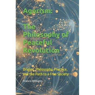 Agorism: The Philosophy of Peaceful Revolution: Origins, Philosophy, Practice, and the Path to a Free Society