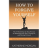 How to Forgive Yourself: The 4-Week Step-by-Step Process for Relieving Your Pain, Letting Go, and Moving Forward