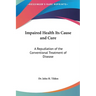 Impaired Health Its Cause and Cure: A Repudiation of the Conventional Treatment of Disease