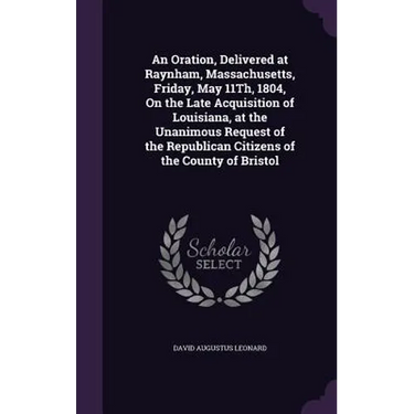 An Oration, Delivered at Raynham, Massachusetts, Friday, May 11Th, 1804, On the Late Acquisition of Louisiana, at the Unanimous Request of the Republi