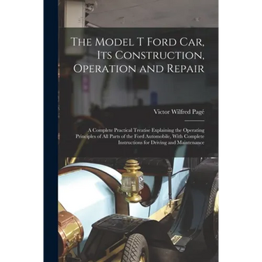 The Model T Ford Car, Its Construction, Operation and Repair: A Complete Practical Treatise Explaining the Operating Principles of All Parts of the Fo