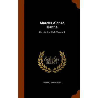 Marcus Alonzo Hanna: His Life And Work, Volume 4