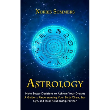 Astrology: Make Better Decisions to Achieve Your Dreams (A Guide to Understanding Your Birth Chart, Star Sign, and Ideal Relationship Partner)
