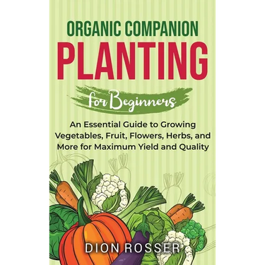 Organic Companion Planting for Beginners: An Essential Guide to Growing Vegetables, Fruit, Flowers, Herbs, and More for Maximum Yield and Quality