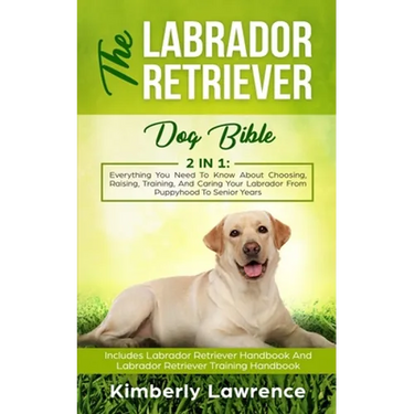 The Labrador Retriever Dog Bible: Everything You Need To Know About Choosing, Raising, Training, And Caring Your Labrador From Puppyhood To Senior Yea