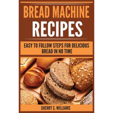 Bread Machine Recipes: Easy To Follow Steps For Delicious Bread In No Time