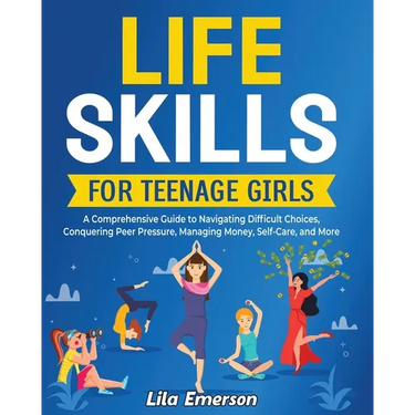 Life Skills for Teenage Girls: A Comprehensive Guide to Navigating Difficult Choices, Conquering Peer Pressure, Managing Money, Self-Care, and More