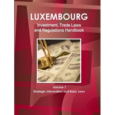 Luxemburg Investment, Trade Laws and Regulations Handbook Volume 1 Strategic Information and Basic Laws