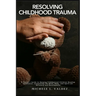 Resolving Childhood Trauma: A Parent's Guide to Helping Traumatized Children Develop Resilience: Integrating the Mind, Body, and Spirit for Recovery a