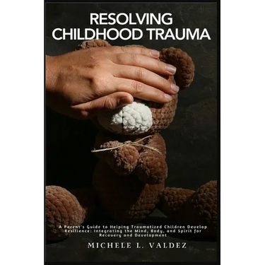 Resolving Childhood Trauma: A Parent's Guide to Helping Traumatized Children Develop Resilience: Integrating the Mind, Body, and Spirit for Recovery a