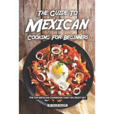 The Guide to Mexican Cooking for Beginners: The Top Mexican Cookbook That You Must Get