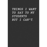 Things I Want To Say To My Students But I Can't: Funny Teacher Gift