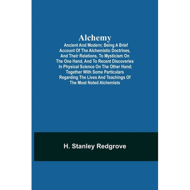 Alchemy: Ancient And Modern; Being A Brief Account Of The Alchemistic Doctrines, And Their Relations, To Mysticism On The One Hand, And To Recent Disc
