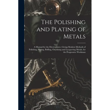 The Polishing and Plating of Metals: A Manual for the Electroplater, Giving Modern Methods of Polishing, Plating, Buffing, Oxydizing and Lacquering Me