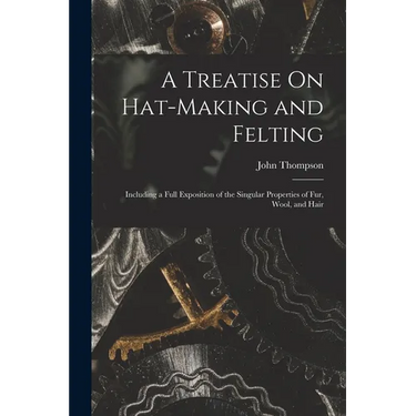 A Treatise On Hat-Making and Felting: Including a Full Exposition of the Singular Properties of Fur, Wool, and Hair