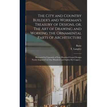 The City and Country Builder's and Workman's Treasury of Designs, or, The Art of Drawing and Working the Ornamental Parts of Architecture: Illustrated
