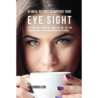 43 Meal Recipes to Improve Your Eye Sight: Feed Your Body Vitamin Rich Foods That Will Help You Strengthen Your Eye Sight and Prevent Loss of Vision