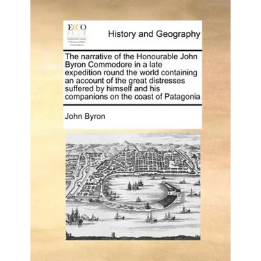 The Narrative of the Honourable John Byron Commodore in a Late Expedition Round the World Containing an Account of the Great Distresses Suffered by Hi