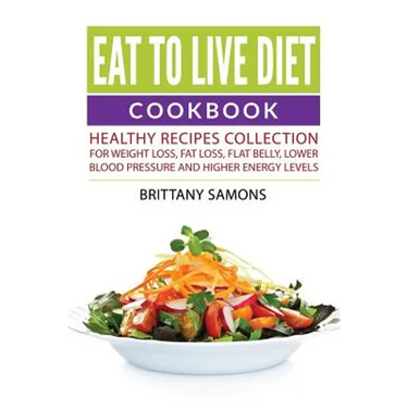 Eat to Live Diet Cookbook: Healthy Recipes Collection For Weight Loss, Fat Loss, Flat Belly, Lower Blood Pressure and Higher Energy Levels