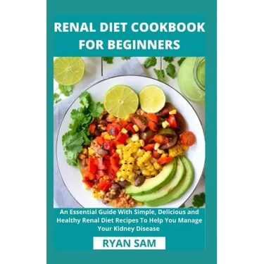 Renal Diet Cookbook For Beginners: An Essential Guide With Simple, Delicious and Healthy Renal Diet Recipes To Help You Manage Your Kidney Disease