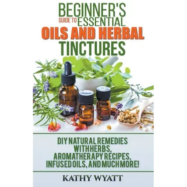 Beginner's Guide to Essential Oils and Herbal Tinctures: DIY Natural Remedies with Herbs, Aromatherapy Recipes, Infused Oils, and Much More!