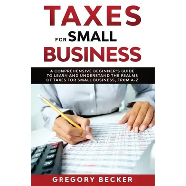 Taxes for Small Business: A Comprehensive Beginner's Guide to Learn and Understand the Realms of Taxes for Small Business, from A-Z
