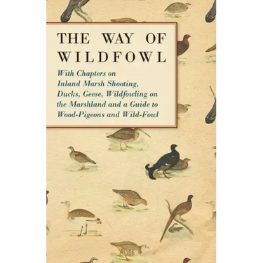 The Way of Wildfowl - With Chapters on Inland Marsh Shooting, Ducks, Geese, Wildfowling on the Marshland and a Guide to Wood-Pigeons and Wild-Fowl