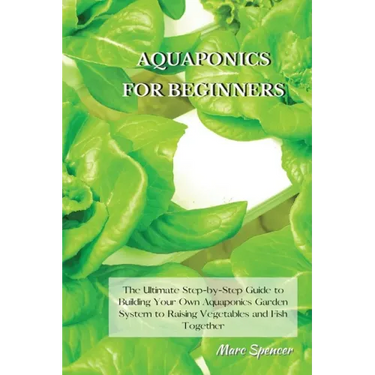 Aquaponics for Beginners: The Ultimate Step-by-Step Guide to Building Your Own Aquaponics Garden System to Raising Vegetables and Fish Together