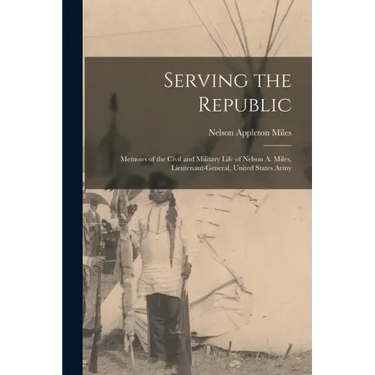 Serving the Republic: Memoirs of the Civil and Military Life of Nelson A. Miles, Lieutenant-General, United States Army