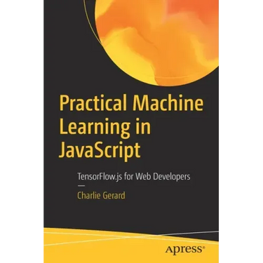 Practical Machine Learning in JavaScript: Tensorflow.Js for Web Developers