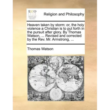 Heaven taken by storm: or, the holy violence a Christian is to put forth in the pursuit after glory. By Thomas Watson, ... Revised and corrected by th