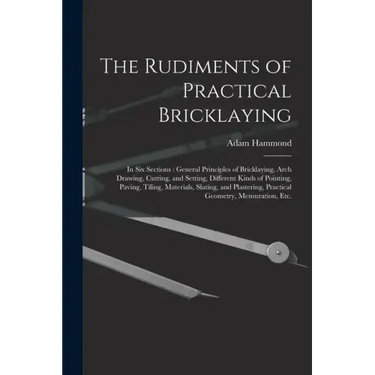 The Rudiments of Practical Bricklaying: in Six Sections: General Principles of Bricklaying, Arch Drawing, Cutting, and Setting, Different Kinds of Poi