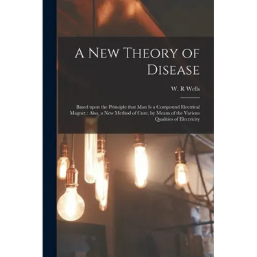 A New Theory of Disease: Based Upon the Principle That Man is a Compound Electrical Magnet: Also, a New Method of Cure, by Means of the Various