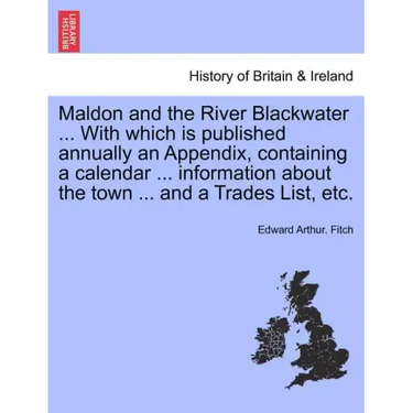 Maldon and the River Blackwater ... with Which Is Published Annually an Appendix, Containing a Calendar ... Information about the Town ... and a Trade