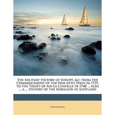The Military History of Europe, &C: From the Commencement of the War with Spain in 1739, to the Treaty of AIX-La Chapelle in 1748 ... Also ... a ... H