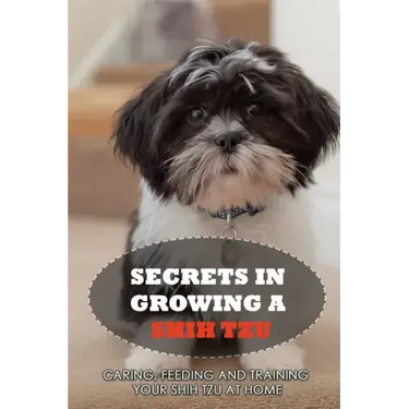 Secrets In Growing A Shih Tzu: Caring, Feeding And Training Your Shih Tzu At Home: Tips For Shih Tzu Owners