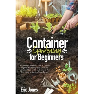 Container Gardening for Beginners: A complete Gardening Guide to Growing Organic Vegetables, Herbs & Fruit in a Container. Ideas for the cultivation o