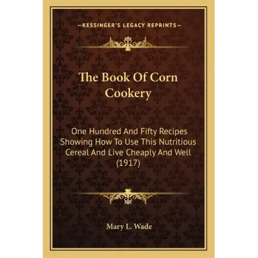 The Book Of Corn Cookery: One Hundred And Fifty Recipes Showing How To Use This Nutritious Cereal And Live Cheaply And Well (1917)