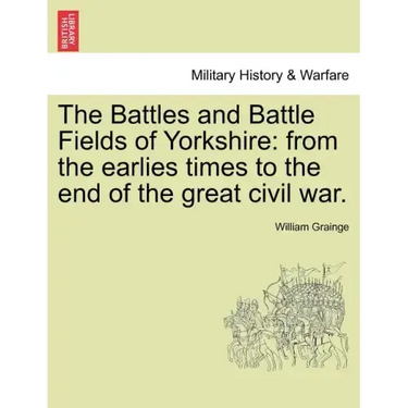 The Battles and Battle Fields of Yorkshire: From the Earlies Times to the End of the Great Civil War.