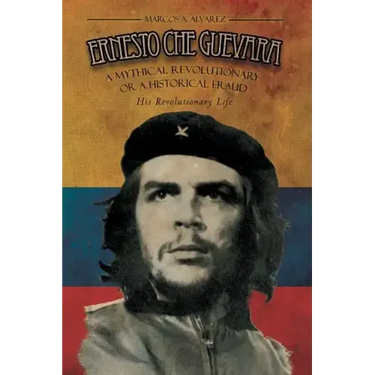 Ernesto Che Guevara: A Mythical Revolutionary or a Historical Fraud: His Revolutionary Life