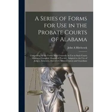 A Series of Forms for Use in the Probate Courts of Alabama: Comprising All the Forms Most Generally in Use in Such Courts ... Making a Complete Manual