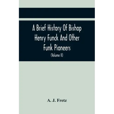 A Brief History Of Bishop Henry Funck And Other Funk Pioneers, And A Complete Genealogical Family Register, With Biographies Of Their Descendants From