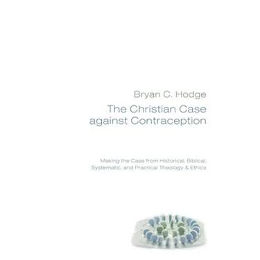 The Christian Case Against Contraception: Making the Case from Historical, Biblical, Systematic, and Practical Theology & Ethics