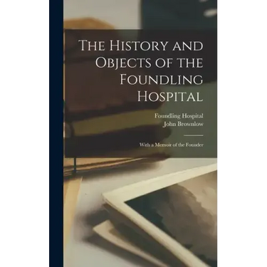 The History and Objects of the Foundling Hospital: With a Memoir of the Founder
