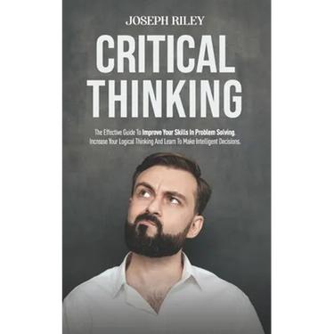 Critical Thinking: The Effective Guide To Improve Your Skills In Problem Solving, Increase Your Logical Thinking And Learn To Make Intell