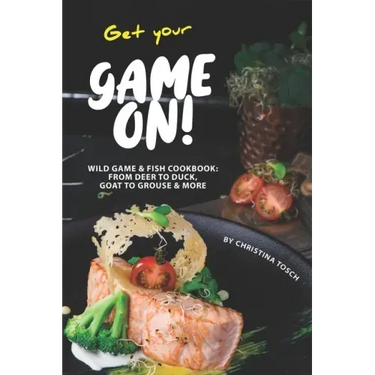 Get your Game On!: Wild Game & Fish Cookbook: From Deer to Duck, Goat to Grouse More