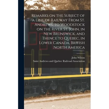 Remarks on the Subject of a Line of Railway From St. Andrews, to Woodstock on the River St. John, in New Brunswick, and Thence to Quebec, in Lower Can