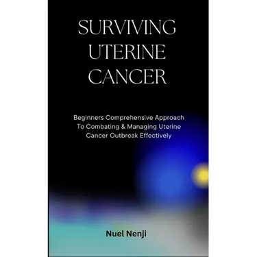 Surviving Uterine Cancer: Beginners Comprehensive Approach To Combating & Managing Uterine Cancer Outbreak Effectively