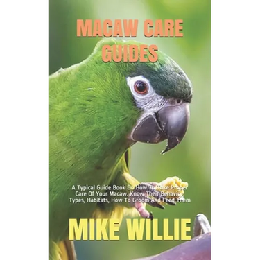 Macaw Care Guides: A Typical Guide Book On How To Take Proper Care Of Your Macaw. Know Their Behavior, Types, Habitats, How To Groom And Feed Them