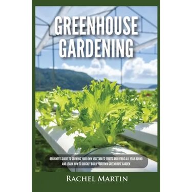 Greenhouse Gardening: Beginner's Guide to Growing Your Own Vegetables, Fruits and Herbs All Year-Round and Learn How to Quickly Build Your Own Greenho